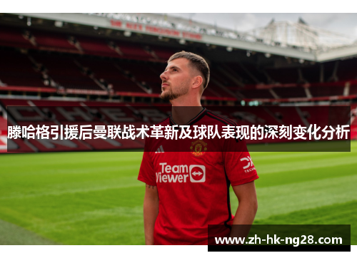 滕哈格引援后曼联战术革新及球队表现的深刻变化分析