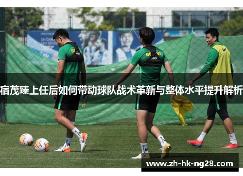 宿茂臻上任后如何带动球队战术革新与整体水平提升解析