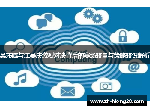 吴玮曦与江晏庆激烈对决背后的赛场较量与策略较识解析