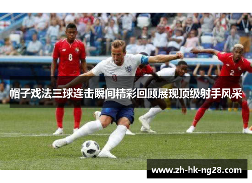 帽子戏法三球连击瞬间精彩回顾展现顶级射手风采