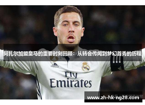阿扎尔加盟皇马的重要时刻回顾：从转会传闻到梦幻首秀的历程