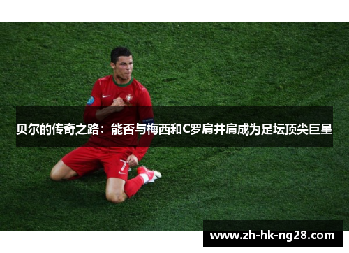 贝尔的传奇之路：能否与梅西和C罗肩并肩成为足坛顶尖巨星