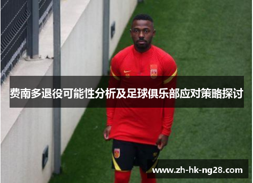 费南多退役可能性分析及足球俱乐部应对策略探讨 费南多退役可能性分析及足球俱乐部应对策略探讨