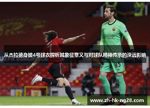 从杰拉德身披4号球衣探析其象征意义与对球队精神传承的深远影响 从杰拉德身披4号球衣探析其象征意义与对球队精神传承的深远影响