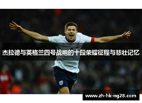 杰拉德与英格兰四号战袍的十段荣耀征程与悲壮记忆 杰拉德与英格兰四号战袍的十段荣耀征程与悲壮记忆